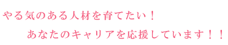 やる気のある人材を育てたい！   あなたのキャリアを応援しています！！