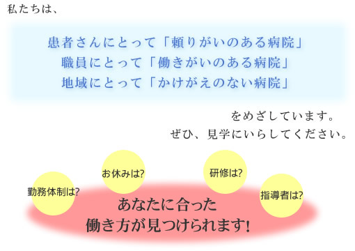 私たちは、患者さんにとって「頼りがいのある病院」職員にとって「働きがいのある病院」地域にとって「かけがえのない病院」をめざしています。ぜひ、見学にいらしてください。